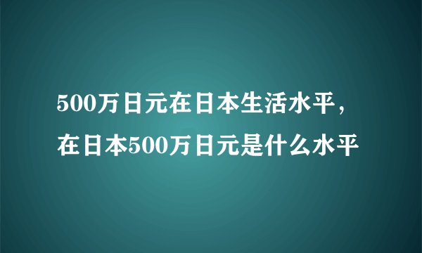 500万日元在日本生活水平，在日本500万日元是什么水平