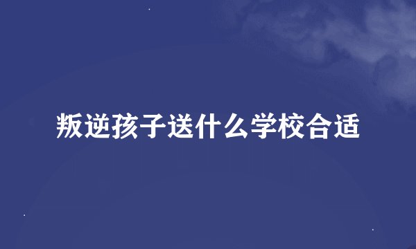 叛逆孩子送什么学校合适