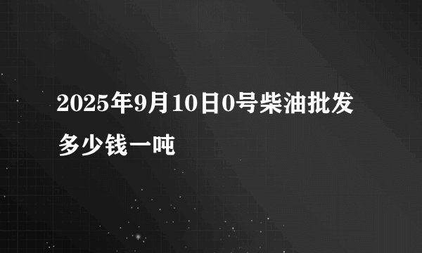 2025年9月10日0号柴油批发多少钱一吨