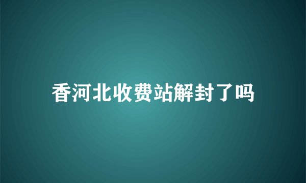 香河北收费站解封了吗