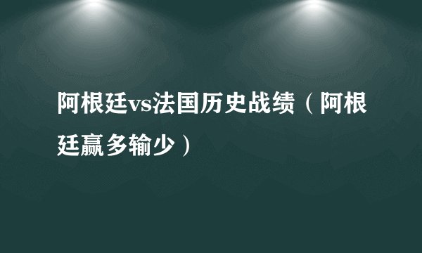 阿根廷vs法国历史战绩（阿根廷赢多输少）