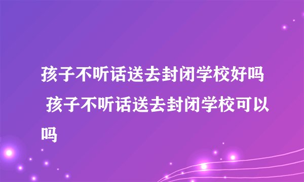 孩子不听话送去封闭学校好吗 孩子不听话送去封闭学校可以吗