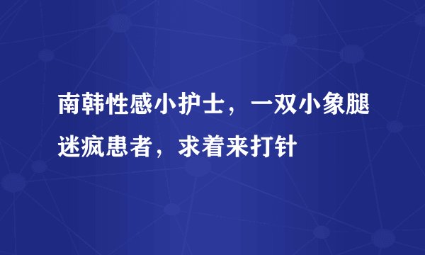 南韩性感小护士,一双小象腿迷疯患者,求着来打针