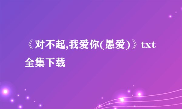 《对不起,我爱你(愚爱)》txt全集下载