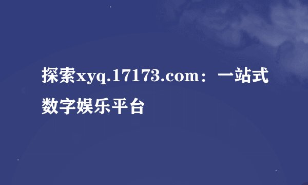 探索xyq.17173.com：一站式数字娱乐平台