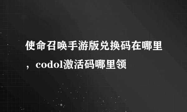 使命召唤手游版兑换码在哪里，codol激活码哪里领
