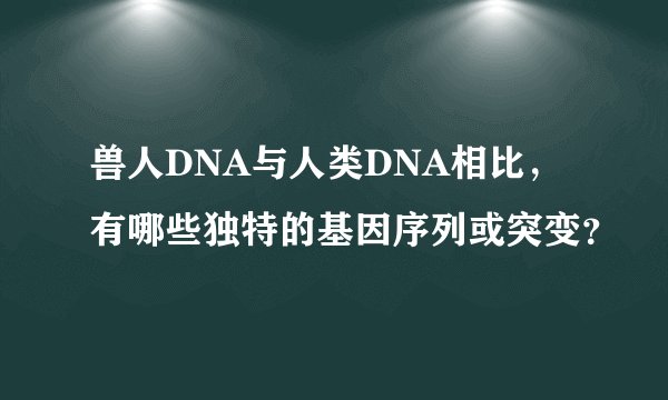 兽人DNA与人类DNA相比，有哪些独特的基因序列或突变？