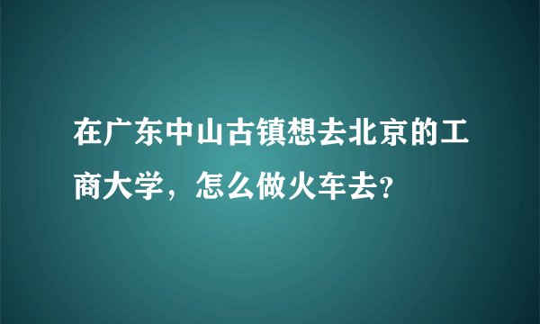 在广东中山古镇想去北京的工商大学，怎么做火车去？