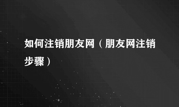 如何注销朋友网（朋友网注销步骤）