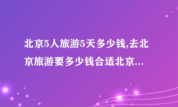 北京5人旅游5天多少钱,去北京旅游要多少钱合适北京5天自由行吃住攻略