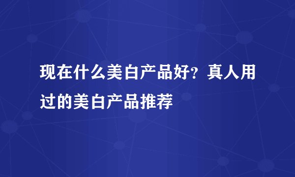 现在什么美白产品好？真人用过的美白产品推荐