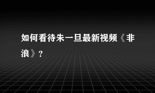 如何看待朱一旦最新视频《非浪》？