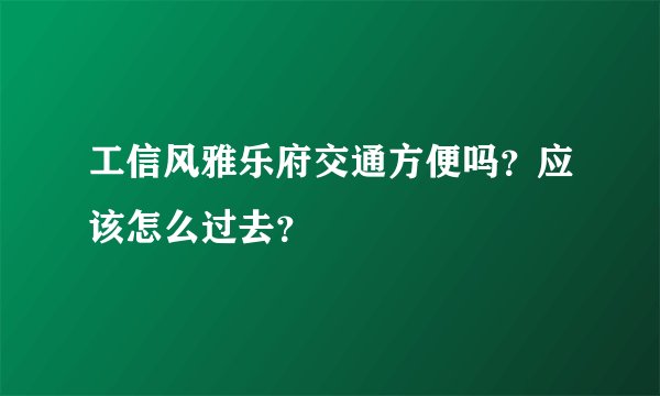 工信风雅乐府交通方便吗？应该怎么过去？