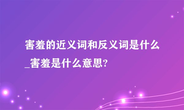 害羞的近义词和反义词是什么_害羞是什么意思?
