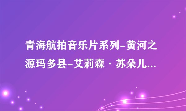 青海航拍音乐片系列-黄河之源玛多县-艾莉森·苏朵儿-接近你