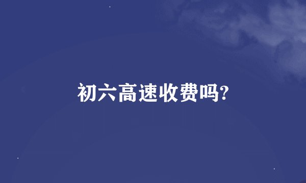 初六高速收费吗?