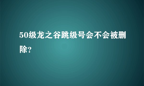 50级龙之谷跳级号会不会被删除？