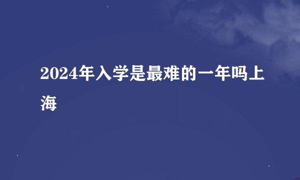 2024年入学是最难的一年吗上海