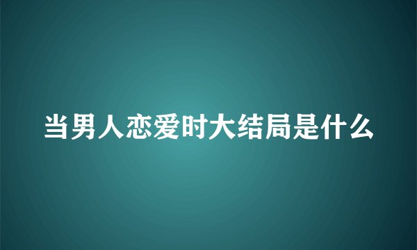 当男人恋爱时大结局是什么