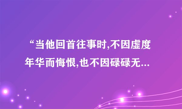 “当他回首往事时,不因虚度年华而悔恨,也不因碌碌无为而羞耻。”...