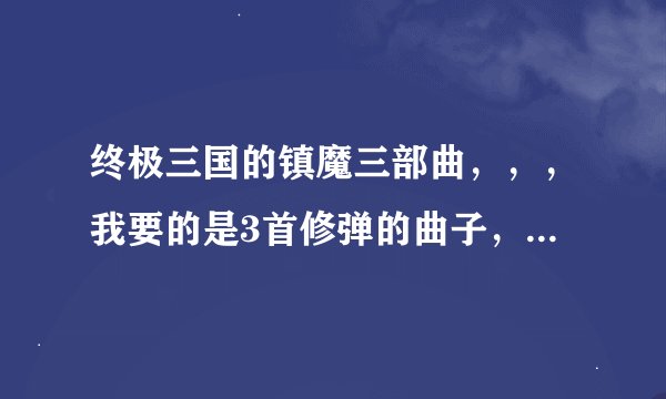 终极三国的镇魔三部曲，，，我要的是3首修弹的曲子，必加分哦
