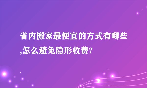 省内搬家最便宜的方式有哪些,怎么避免隐形收费?