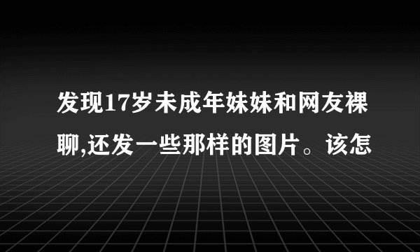 发现17岁未成年妹妹和网友裸聊,还发一些那样的图片。该怎
