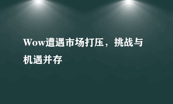 Wow遭遇市场打压，挑战与机遇并存