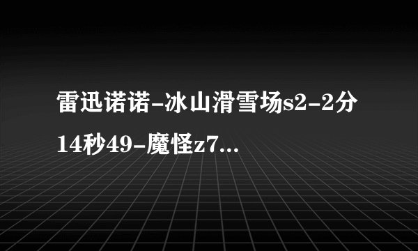 雷迅诺诺-冰山滑雪场s2-2分14秒49-魔怪z7+黄金版-改 http://www.karttv.cn/china/20120809_3182.html