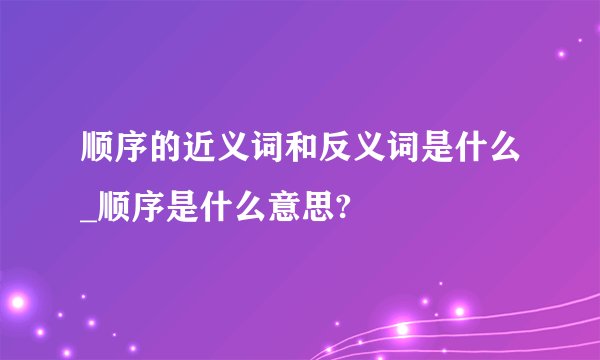顺序的近义词和反义词是什么_顺序是什么意思?