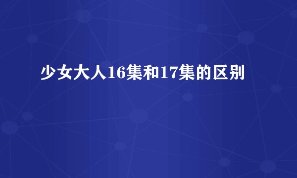 少女大人16集和17集的区别