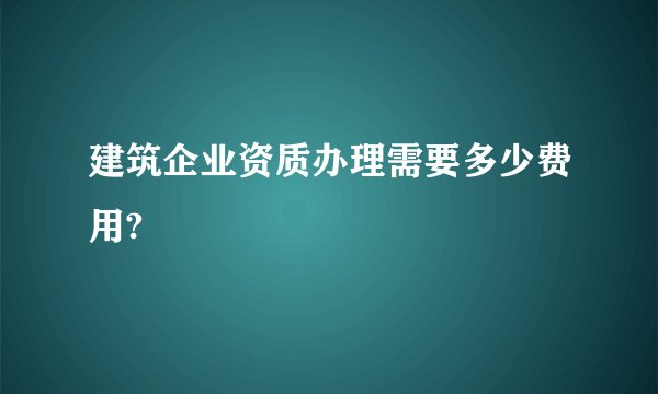 建筑企业资质办理需要多少费用?