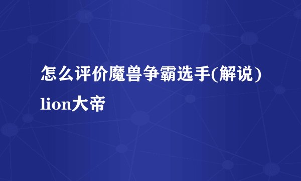 怎么评价魔兽争霸选手(解说)lion大帝