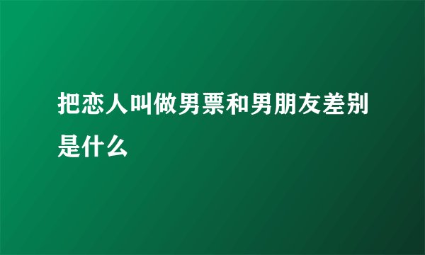 把恋人叫做男票和男朋友差别是什么