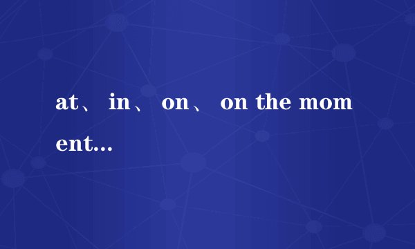 at、 in、 on、 on the moment、 on the moment什么意思？