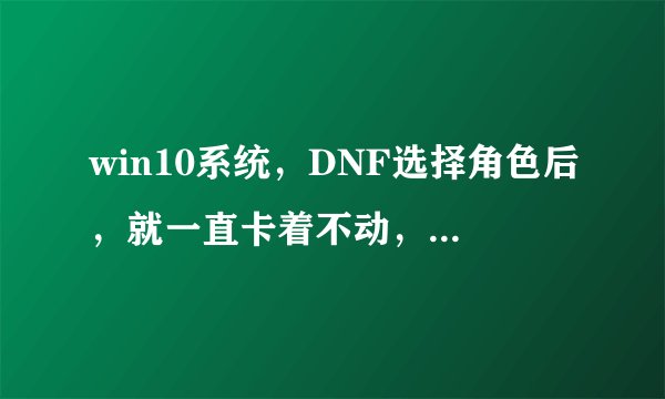 win10系统，DNF选择角色后，就一直卡着不动，进程里都结束不了，重启电脑很多次都没用！！！！！