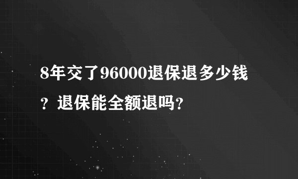 8年交了96000退保退多少钱?退保能全额退吗?