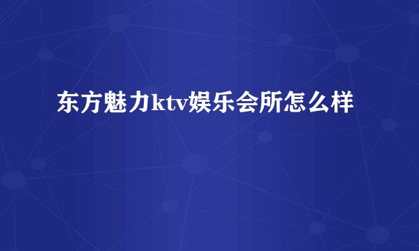 东方魅力ktv娱乐会所怎么样