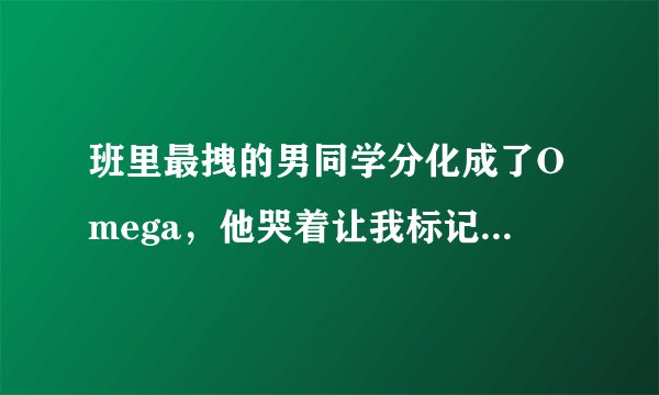 班里最拽的男同学分化成了Omega,他哭着让我标记他(女攻男受四爱向)