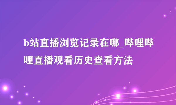 b站直播浏览记录在哪_哔哩哔哩直播观看历史查看方法