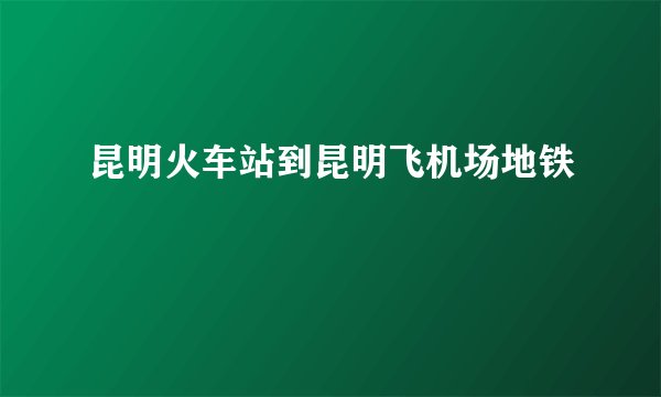 昆明火车站到昆明飞机场地铁