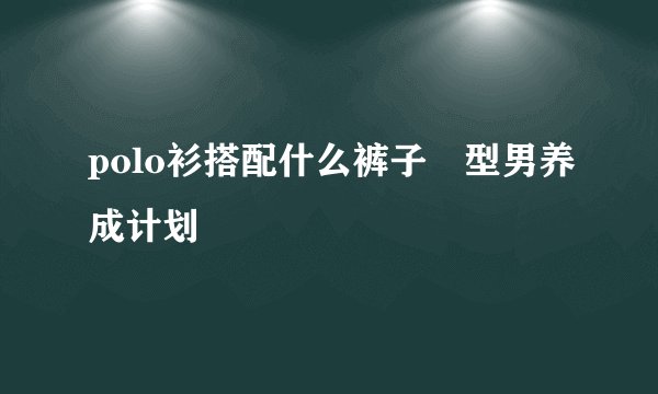 polo衫搭配什么裤子 型男养成计划