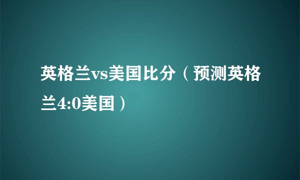 英格兰vs美国比分（预测英格兰4:0美国）