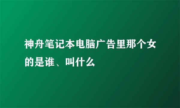 神舟笔记本电脑广告里那个女的是谁、叫什么