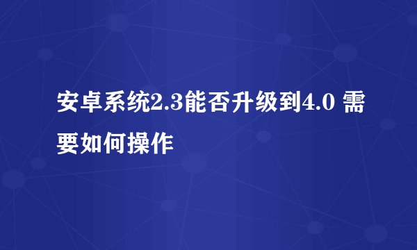 安卓系统2.3能否升级到4.0 需要如何操作