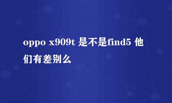 oppo x909t 是不是find5 他们有差别么