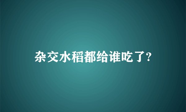 杂交水稻都给谁吃了?