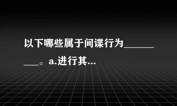 以下哪些属于间谍行为_________。a.进行其他间谍活动b.参加间谍组织或者接受