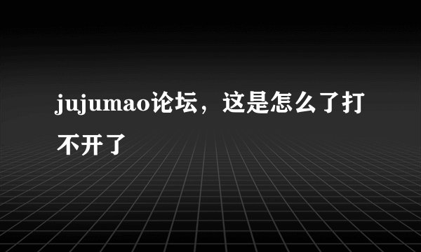 jujumao论坛，这是怎么了打不开了