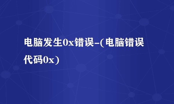 电脑发生0x错误-(电脑错误代码0x)
